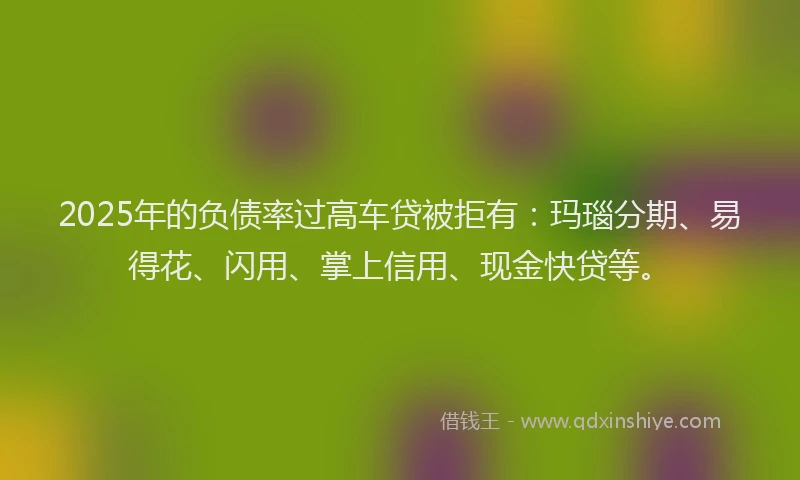 2025年的负债率过高车贷被拒有:玛瑙分期、易得花、闪用、掌上信用、现金快贷等。