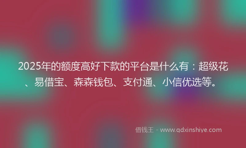 2025年的额度高好下款的平台是什么有：超级花、易借宝、森森钱包、支付通、小信优选等。
