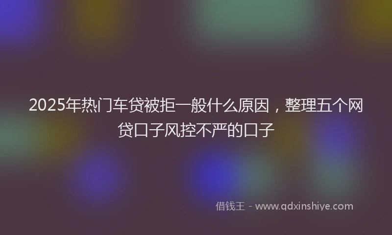 2025年热门车贷被拒一般什么原因，整理五个网贷口子风控不严的口子