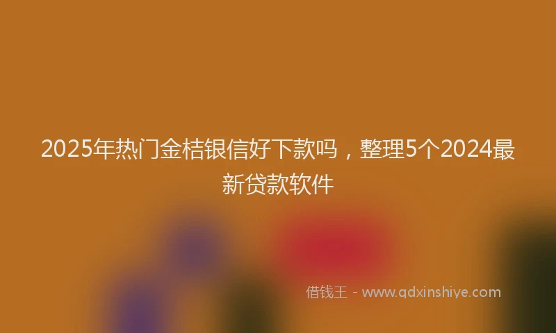 2025年热门金桔银信好下款吗，整理5个2024最新贷款软件