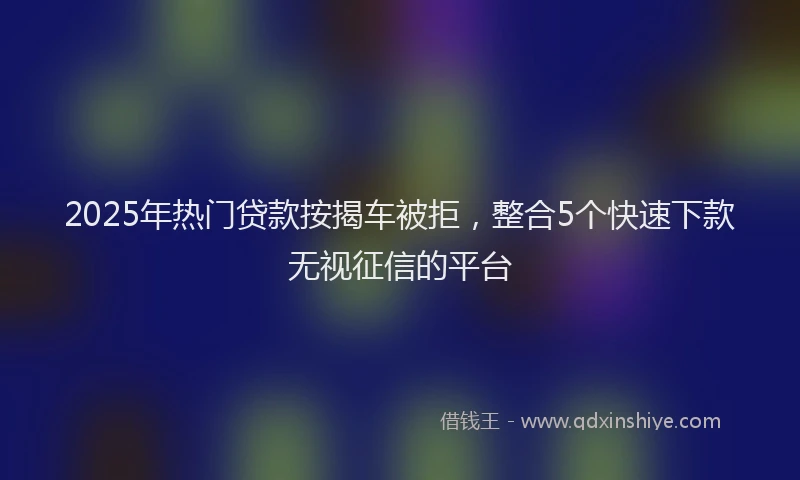 2025年热门贷款按揭车被拒,整合5个快速下款无视征信的平台