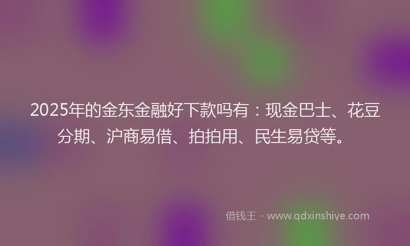 2025年的金东金融好下款吗有：现金巴士、花豆分期、沪商易借、拍拍用、民生易贷等。