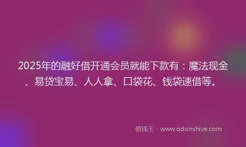 2025年的融好借开通会员就能下款有：魔法现金、易贷宝易、人人拿、口袋花、钱袋速借等。