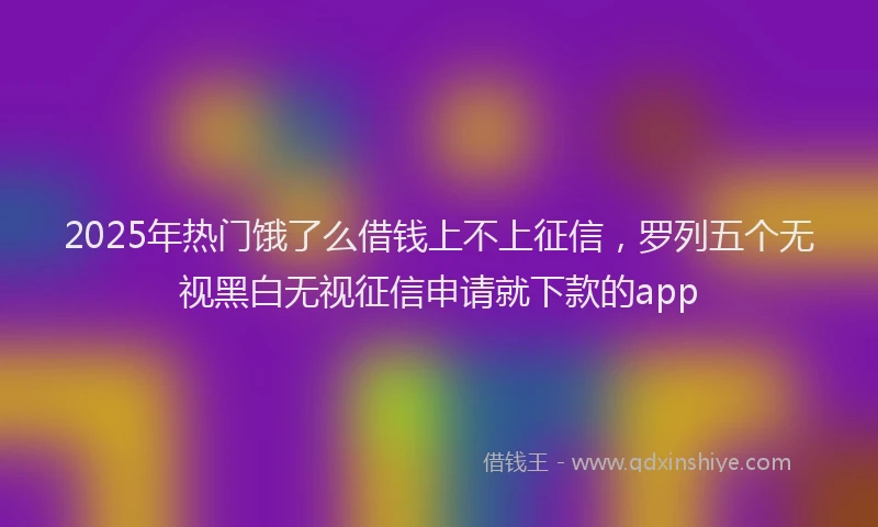 2025年热门饿了么借钱上不上征信,罗列五个无视黑白无视征信申请就下款的app
