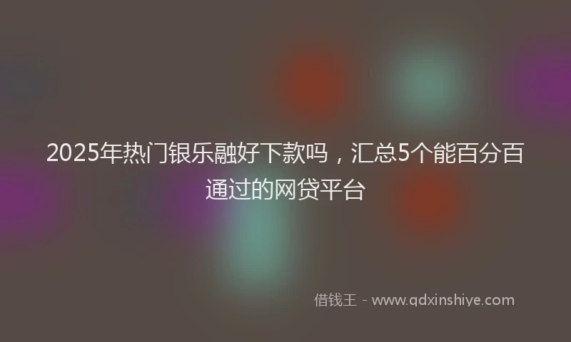 2025年热门银乐融好下款吗，汇总5个能百分百通过的网贷平台