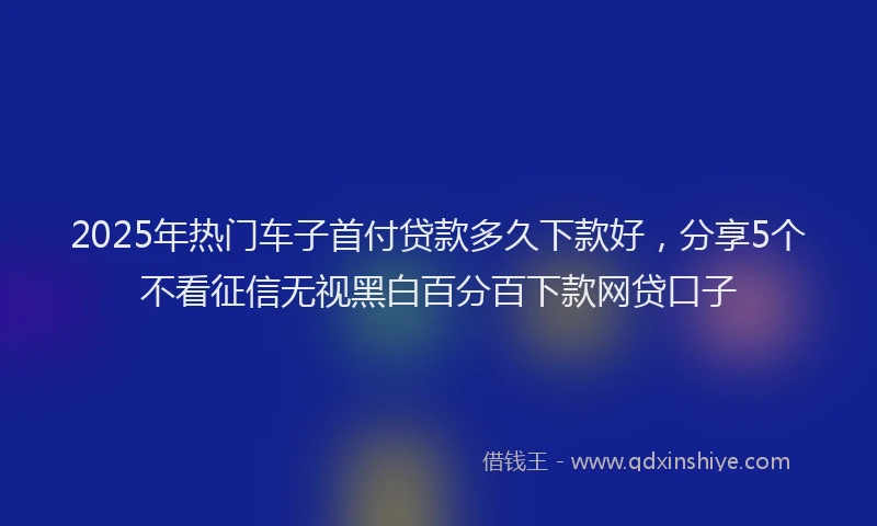 2025年热门车子首付贷款多久下款好,分享5个不看征信无视黑白百分百下款网贷口子