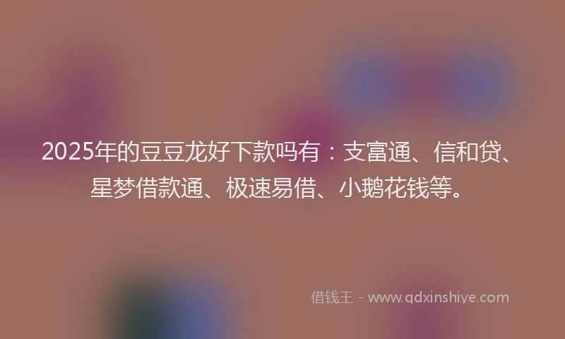 2025年的豆豆龙好下款吗有：支富通、信和贷、星梦借款通、极速易借、小鹅花钱等。
