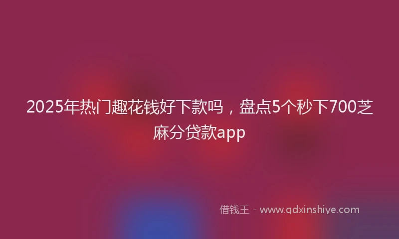 2025年热门趣花钱好下款吗，盘点5个秒下700芝麻分贷款app