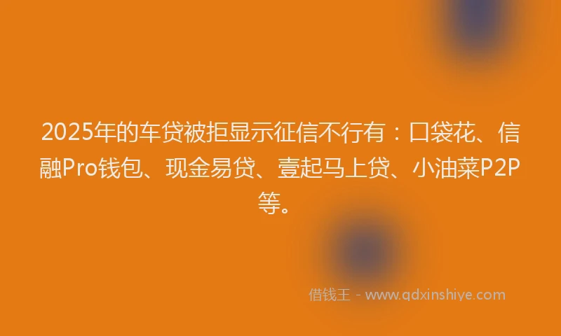 2025年的车贷被拒显示征信不行有:口袋花、信融Pro钱包、现金易贷、壹起马上贷、小油菜P2P等。