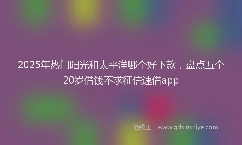 2025年热门阳光和太平洋哪个好下款,盘点五个20岁借钱不求征信速借app