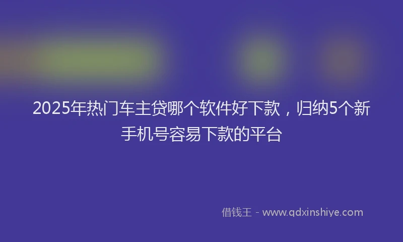 2025年热门车主贷哪个软件好下款,归纳5个新手机号容易下款的平台