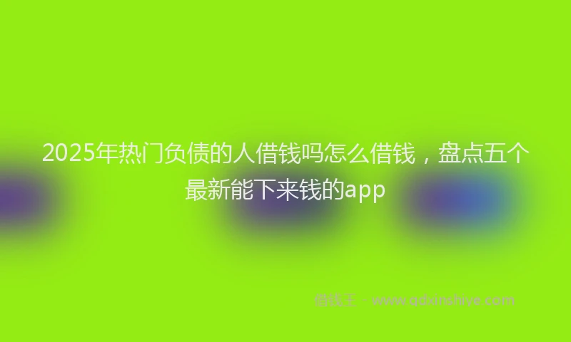 2025年热门负债的人借钱吗怎么借钱，盘点五个最新能下来钱的app