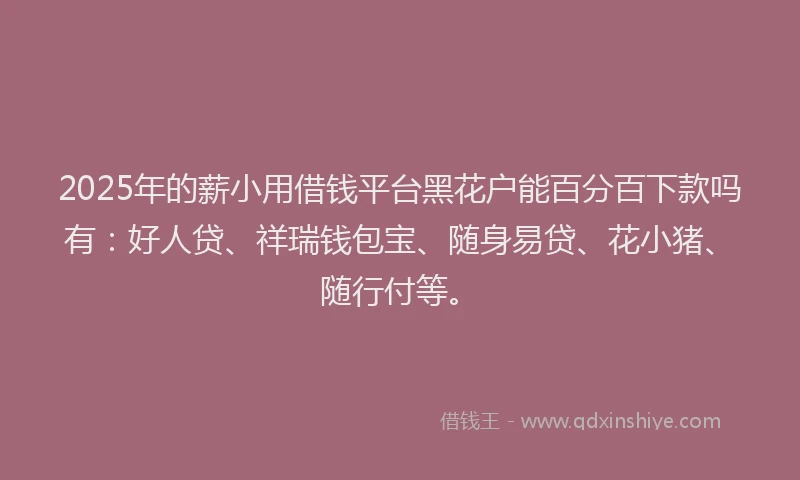 2025年的薪小用借钱平台黑花户能百分百下款吗有：好人贷、祥瑞钱包宝、随身易贷、花小猪、随行付等。
