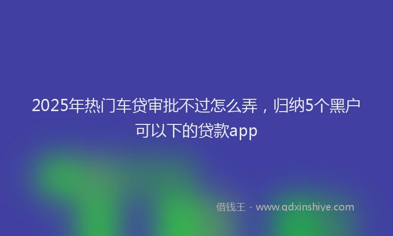 2025年热门车贷审批不过怎么弄,归纳5个黑户可以下的贷款app