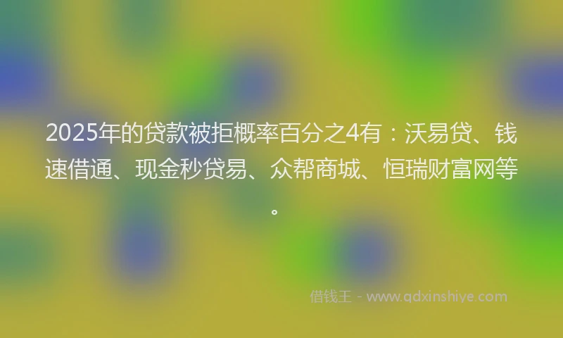 2025年的贷款被拒概率百分之4有：沃易贷、钱速借通、现金秒贷易、众帮商城、恒瑞财富网等。