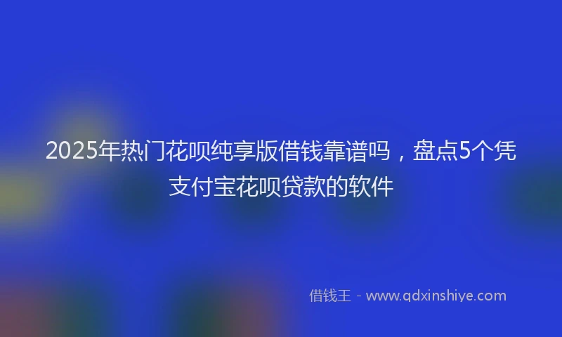 2025年热门花呗纯享版借钱靠谱吗，盘点5个凭支付宝花呗贷款的软件