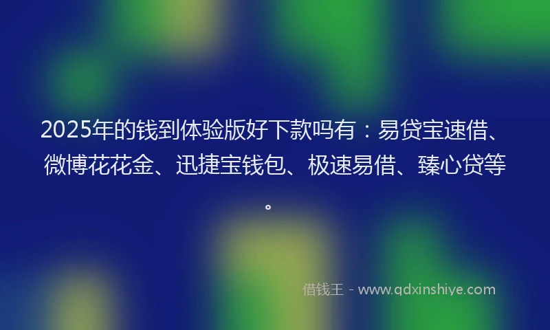 2025年的钱到体验版好下款吗有：易贷宝速借、微博花花金、迅捷宝钱包、极速易借、臻心贷等。