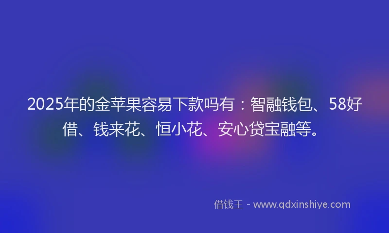 2025年的金苹果容易下款吗有：智融钱包、58好借、钱来花、恒小花、安心贷宝融等。