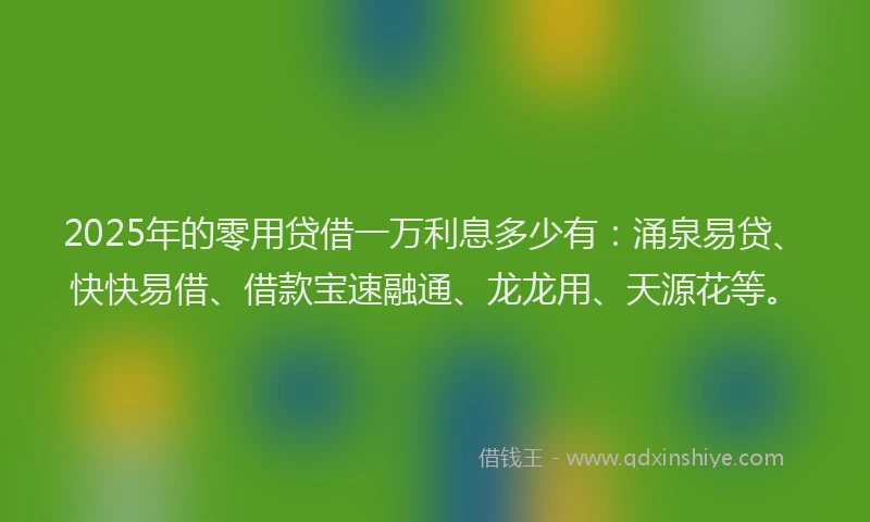 2025年的零用贷借一万利息多少有：涌泉易贷、快快易借、借款宝速融通、龙龙用、天源花等。