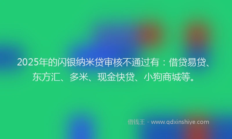 2025年的闪银纳米贷审核不通过有:借贷易贷、东方汇、多米、现金快贷、小狗商城等。
