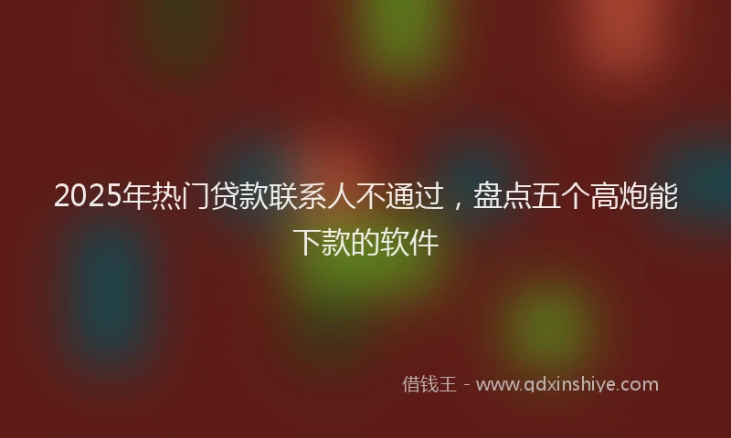 2025年热门贷款联系人不通过，盘点五个高炮能下款的软件