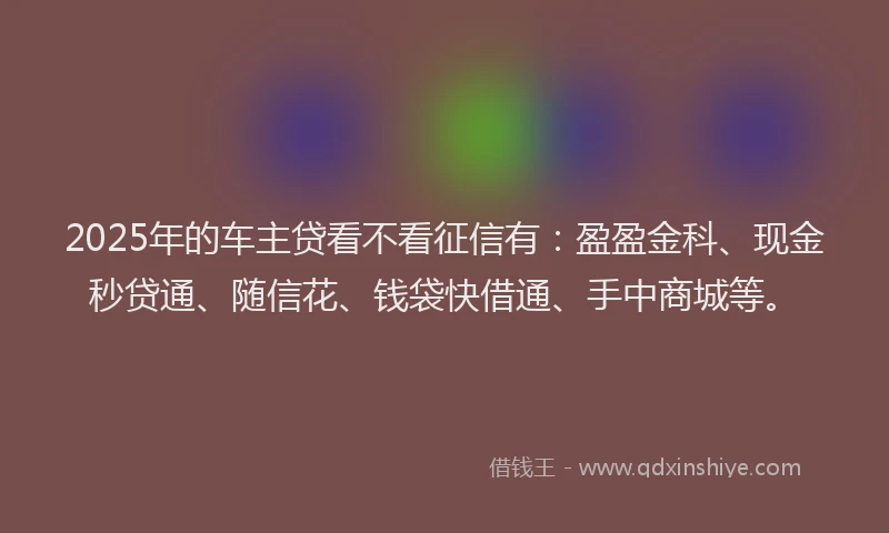 2025年的车主贷看不看征信有:盈盈金科、现金秒贷通、随信花、钱袋快借通、手中商城等。