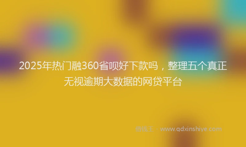 2025年热门融360省呗好下款吗，整理五个真正无视逾期大数据的网贷平台