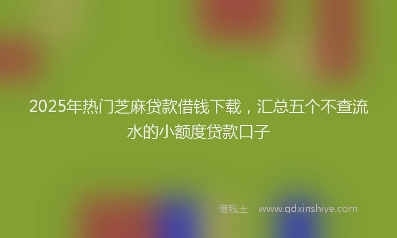 2025年热门芝麻贷款借钱下载，汇总五个不查流水的小额度贷款口子