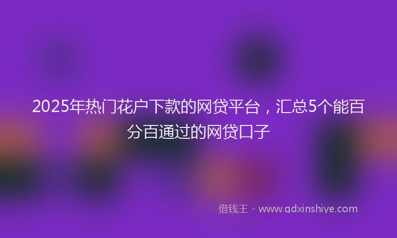 2025年热门花户下款的网贷平台，汇总5个能百分百通过的网贷口子