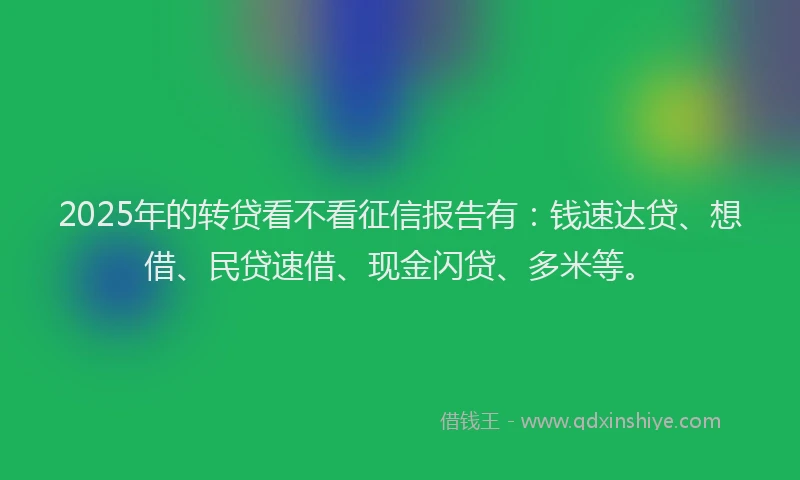 2025年的转贷看不看征信报告有:钱速达贷、想借、民贷速借、现金闪贷、多米等。