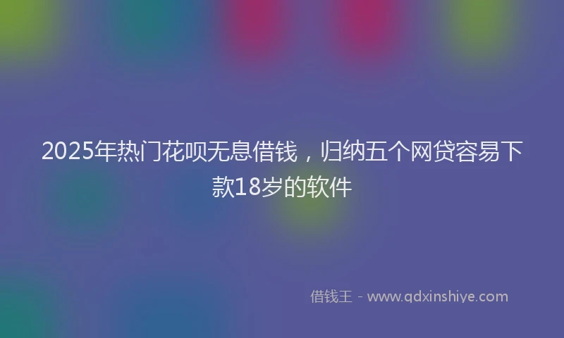 2025年热门花呗无息借钱，归纳五个网贷容易下款18岁的软件