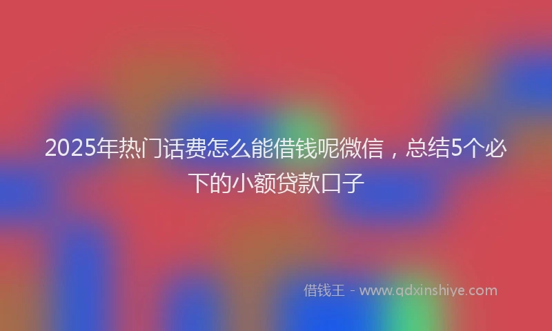 2025年热门话费怎么能借钱呢微信，总结5个必下的小额贷款口子