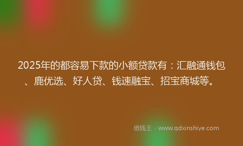 2025年的都容易下款的小额贷款有：汇融通钱包、鹿优选、好人贷、钱速融宝、招宝商城等。