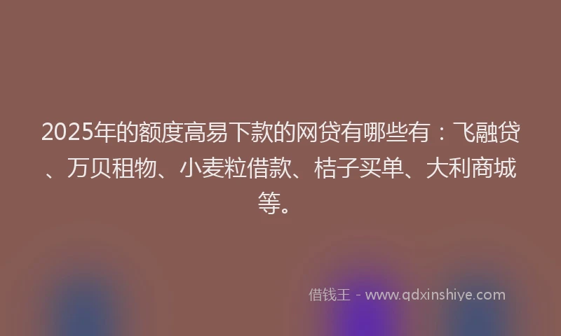 2025年的额度高易下款的网贷有哪些有:飞融贷、万贝租物、小麦粒借款、桔子买单、大利商城等。