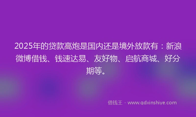 2025年的贷款高炮是国内还是境外放款有：新浪微博借钱、钱速达易、友好物、启航商城、好分期等。