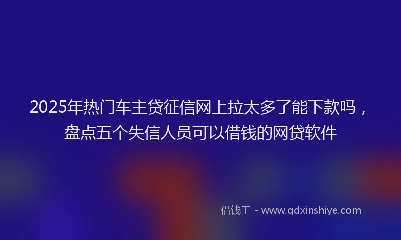 2025年热门车主贷征信网上拉太多了能下款吗,盘点五个失信人员可以借钱的网贷软件