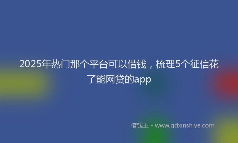 2025年热门那个平台可以借钱，梳理5个征信花了能网贷的app