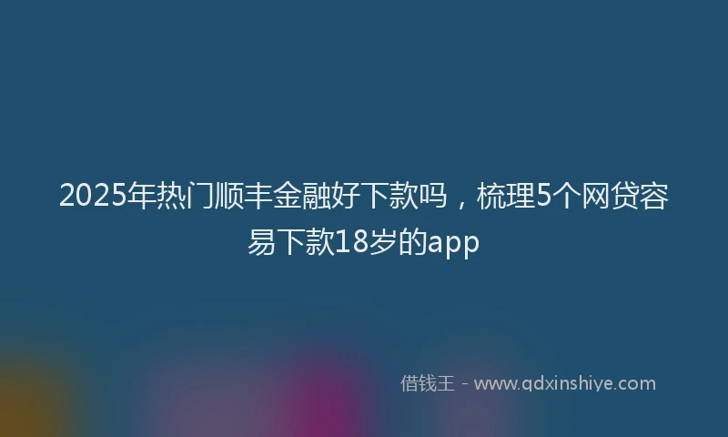2025年热门顺丰金融好下款吗，梳理5个网贷容易下款18岁的app