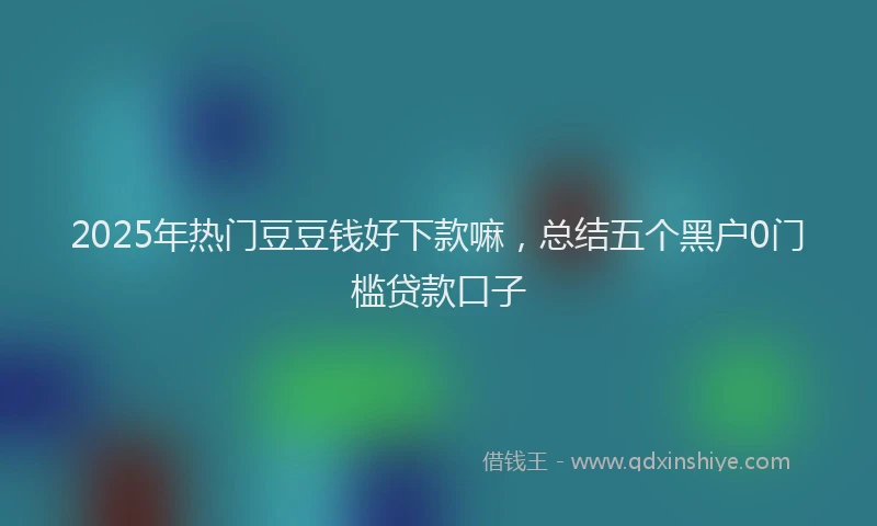 2025年热门豆豆钱好下款嘛，总结五个黑户0门槛贷款口子