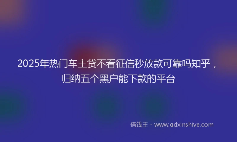 2025年热门车主贷不看征信秒放款可靠吗知乎,归纳五个黑户能下款的平台