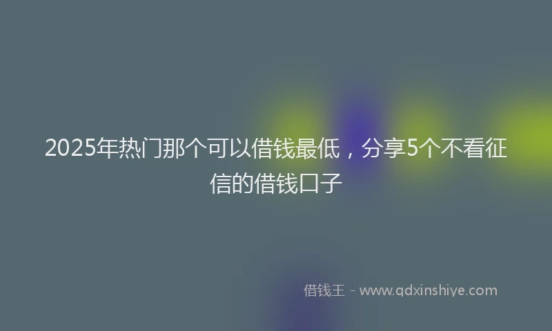 2025年热门那个可以借钱最低，分享5个不看征信的借钱口子