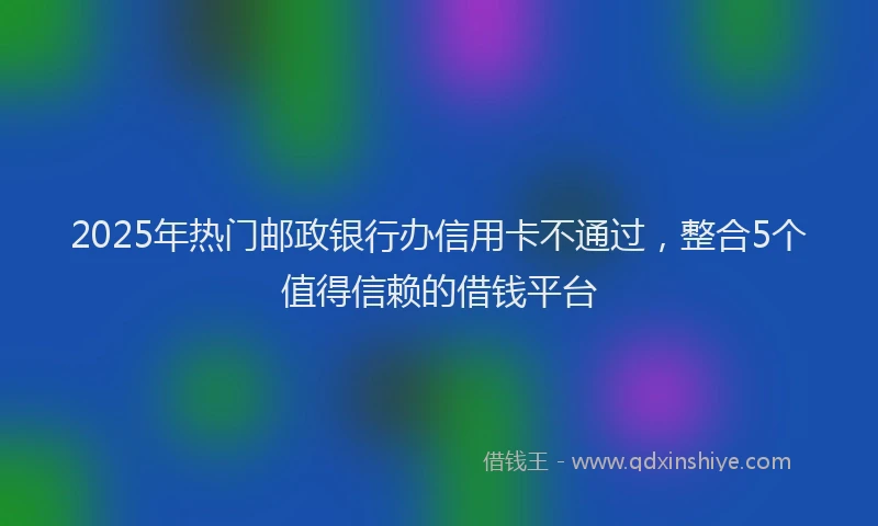 2025年热门邮政银行办信用卡不通过，整合5个值得信赖的借钱平台