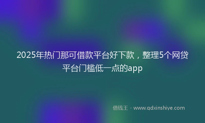 2025年热门那可借款平台好下款,整理5个网贷平台门槛低一点的app