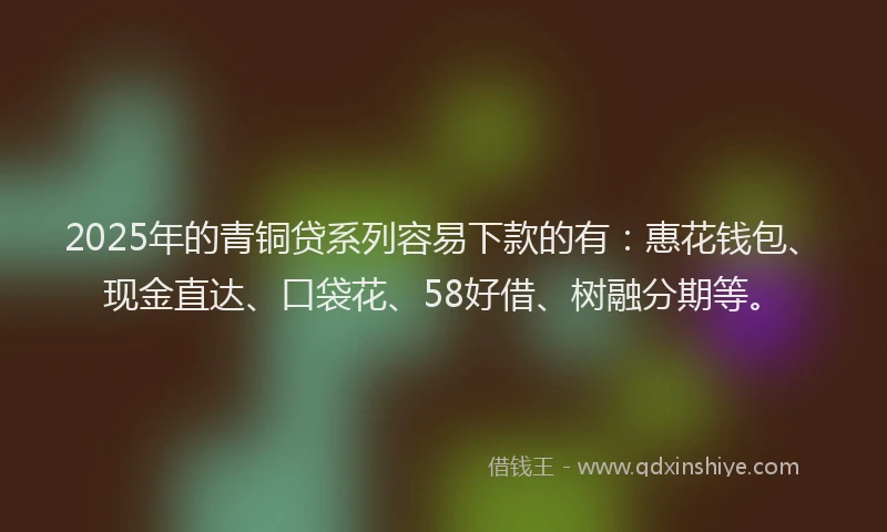 2025年的青铜贷系列容易下款的有：惠花钱包、现金直达、口袋花、58好借、树融分期等。
