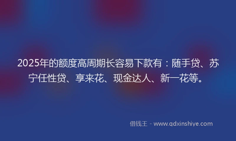 2025年的额度高周期长容易下款有：随手贷、苏宁任性贷、享来花、现金达人、新一花等。