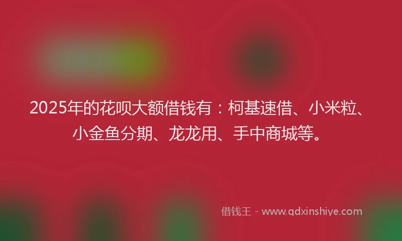 2025年的花呗大额借钱有：柯基速借、小米粒、小金鱼分期、龙龙用、手中商城等。