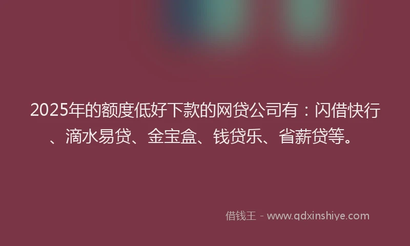 2025年的额度低好下款的网贷公司有：闪借快行、滴水易贷、金宝盒、钱贷乐、省薪贷等。
