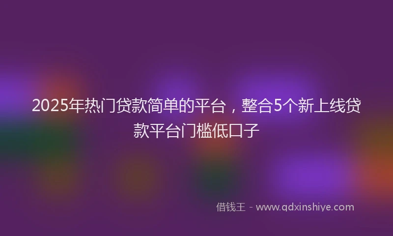 2025年热门贷款简单的平台,整合5个新上线贷款平台门槛低口子