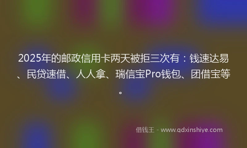 2025年的邮政信用卡两天被拒三次有：钱速达易、民贷速借、人人拿、瑞信宝Pro钱包、团借宝等。