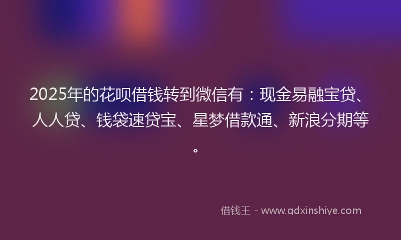 2025年的花呗借钱转到微信有：现金易融宝贷、人人贷、钱袋速贷宝、星梦借款通、新浪分期等。